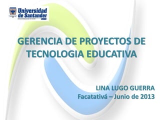 GERENCIA DE PROYECTOS DE
TECNOLOGIA EDUCATIVA
LINA LUGO GUERRA
Facatativá – Junio de 2013
 
