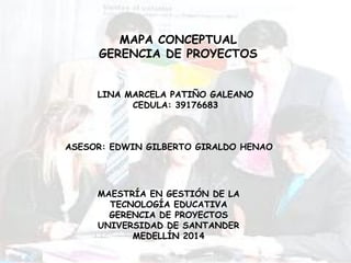 MAPA CONCEPTUAL
GERENCIA DE PROYECTOS
LINA MARCELA PATIÑO GALEANO
CEDULA: 39176683
ASESOR: EDWIN GILBERTO GIRALDO HENAO
MAESTRÍA EN GESTIÓN DE LA
TECNOLOGÍA EDUCATIVA
GERENCIA DE PROYECTOS
UNIVERSIDAD DE SANTANDER
MEDELLÍN 2014
 