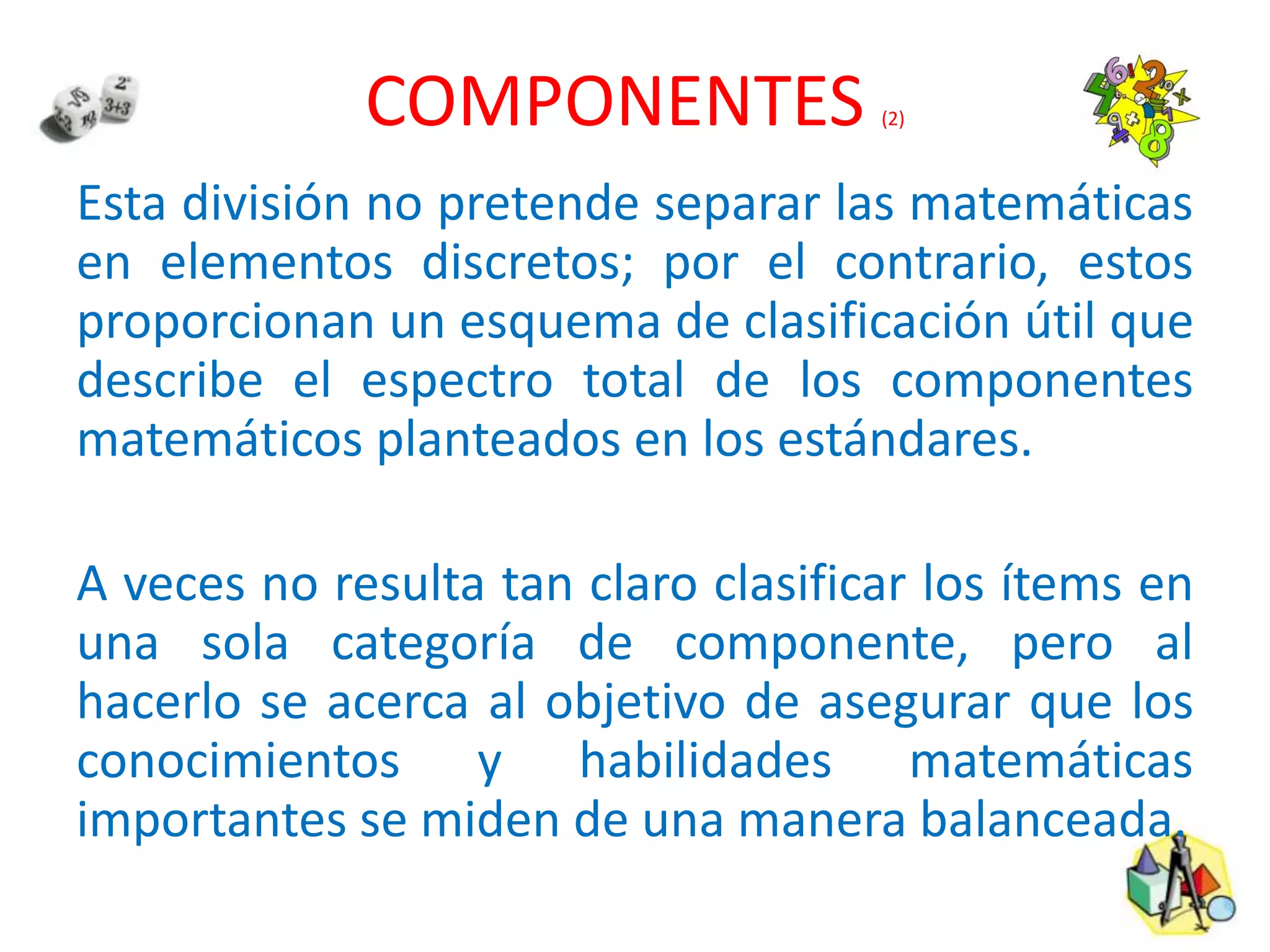 COMPONENTES (2)
Esta división no pretende separar las matemáticas
en elementos discretos; por el contrario, estos
proporcionan un esquema de clasificación útil que
describe el espectro total de los componentes
matemáticos planteados en los estándares.
A veces no resulta tan claro clasificar los ítems en
una sola categoría de componente, pero al
hacerlo se acerca al objetivo de asegurar que los
conocimientos y habilidades matemáticas
importantes se miden de una manera balanceada.
