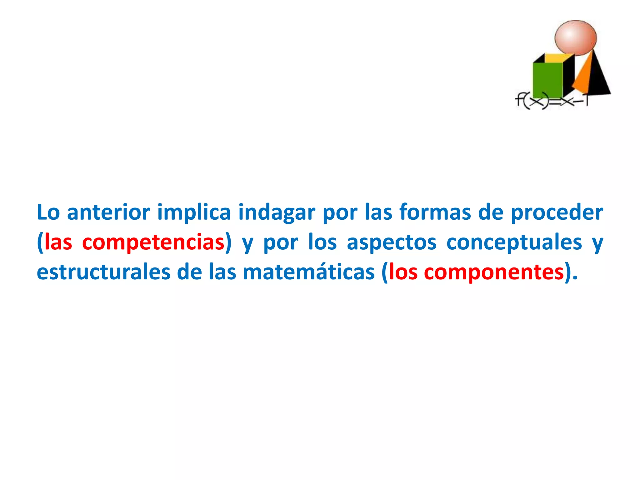 Lo anterior implica indagar por las formas de proceder
(las competencias) y por los aspectos conceptuales y
estructurales de las matemáticas (los componentes).