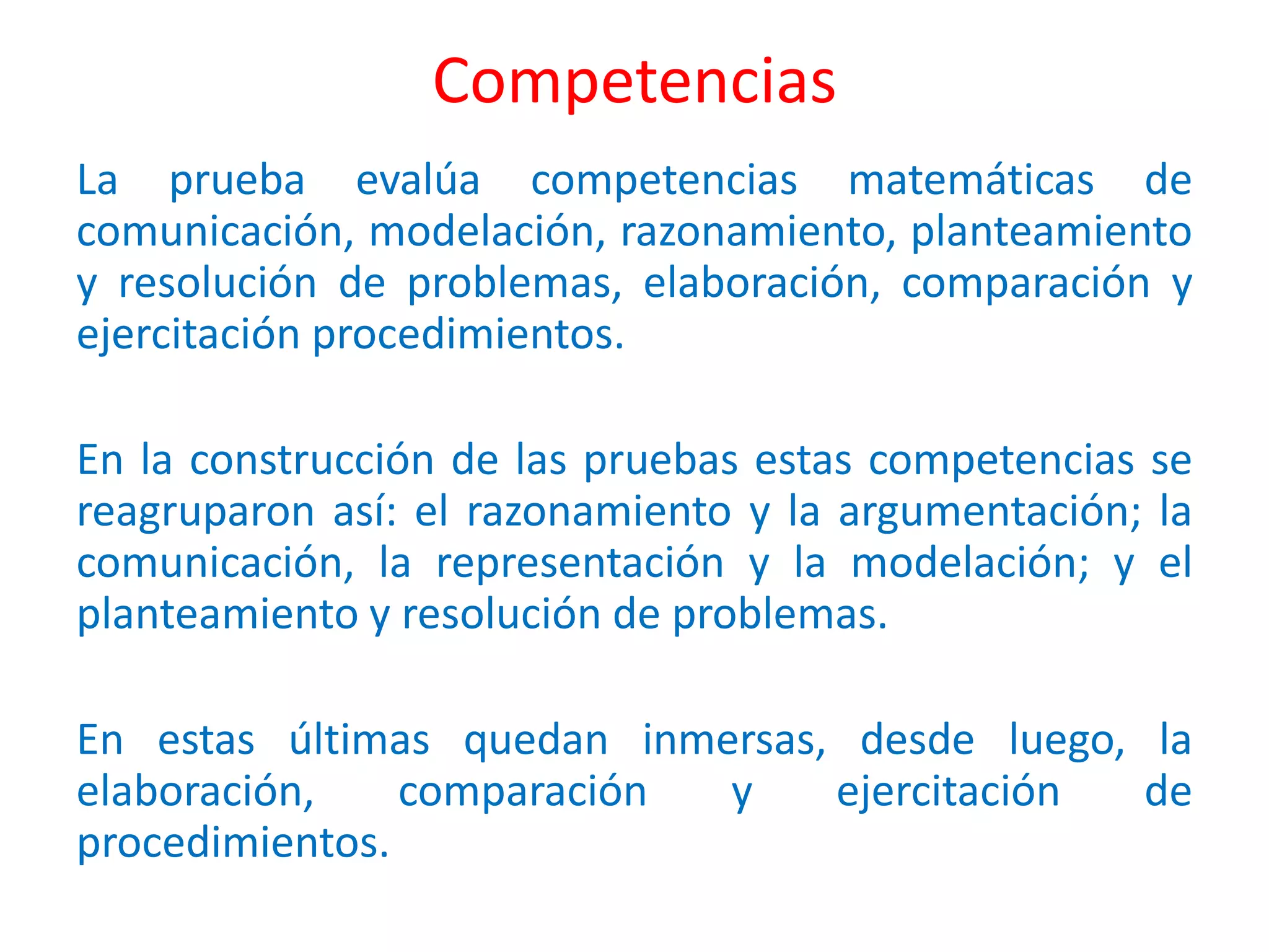Competencias
La prueba evalúa competencias matemáticas de
comunicación, modelación, razonamiento, planteamiento
y resolución de problemas, elaboración, comparación y
ejercitación procedimientos.
En la construcción de las pruebas estas competencias se
reagruparon así: el razonamiento y la argumentación; la
comunicación, la representación y la modelación; y el
planteamiento y resolución de problemas.
En estas últimas quedan inmersas, desde luego, la
elaboración, comparación y ejercitación de
procedimientos.