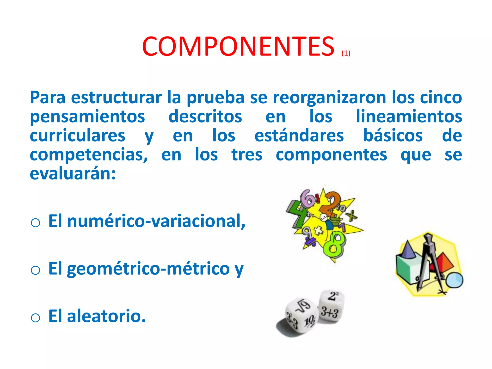 COMPONENTES (1)
Para estructurar la prueba se reorganizaron los cinco
pensamientos descritos en los lineamientos
curriculares y en los estándares básicos de
competencias, en los tres componentes que se
evaluarán:
o El numérico-variacional,
o El geométrico-métrico y
o El aleatorio.