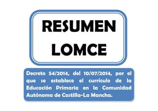 RESUMEN
LOMCE
Decreto 54/2014, del 10/07/2014, por el
que se establece el currículo de la
Educación Primaria en la Comunidad
Autónoma de Castilla-La Mancha.
 