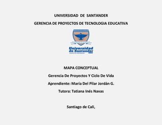 UNIVERSIDAD DE SANTANDER
GERENCIA DE PROYECTOS DE TECNOLOGIA EDUCATIVA
MAPA CONCEPTUAL
Gerencia De Proyectos Y Ciclo De Vida
Aprendiente: María Del Pilar Jordán G.
Tutora: Tatiana Inés Navas
Santiago de Cali,