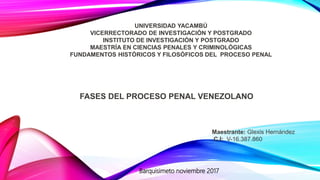UNIVERSIDAD YACAMBÚ
VICERRECTORADO DE INVESTIGACIÓN Y POSTGRADO
INSTITUTO DE INVESTIGACIÓN Y POSTGRADO
MAESTRÍA EN CIENCIAS PENALES Y CRIMINOLÓGICAS
FUNDAMENTOS HISTÓRICOS Y FILOSÓFICOS DEL PROCESO PENAL
FASES DEL PROCESO PENAL VENEZOLANO
Maestrante: Glexis Hernández
C.I: V-16.387.860
Barquisimeto noviembre 2017
 
