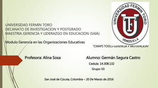 UNIVERSIDAD FERMIN TORO
DECANATO DE INVESTIGACION Y POSTGRADO
MAESTRIA GERENCIA Y LIDERAZGO EN EDUCACION (SAIA)
Modulo Gerencia en las Organizaciones Educativas
“CMAPS TOOLS GERENCIA Y MOTIVACION”
Profesora: Alina Sosa Alumno: Germán Segura Castro
Cedula: 14.308.132
Grupo: 03
San José de Cúcuta, Colombia – 20 De Marzo de 2016
 