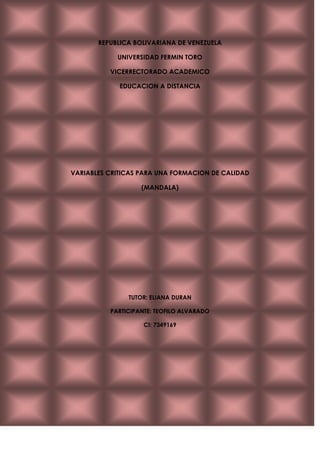 REPUBLICA BOLIVARIANA DE VENEZUELA<br />UNIVERSIDAD FERMIN TORO<br />VICERRECTORADO ACADEMICO<br />EDUCACION A DISTANCIA<br />VARIABLES CRITICAS PARA UNA FORMACION DE CALIDAD <br />(MANDALA)<br />TUTOR: ELIANA DURAN<br />PARTICIPANTE: TEOFILO ALVARADO<br />CI: 7349169 <br />Mapa Conceptual Mandala<br /> <br />Sentido de ComunidadTutorado<br />ContenidosTutor<br />INE_A actividad<br />Centrado Estudiante<br />Soporte Institucional<br />Metodología<br />Modelo de EvaluaciónCompetencias Tecnologicas <br />Entorno TecnológicoVARIABLES CRÍTICAS PARA UNA<br />FORMACION DE CALIDAD<br />