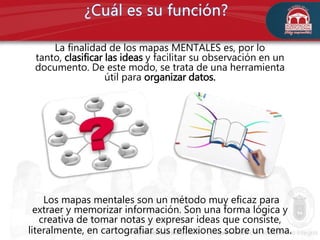 La finalidad de los mapas MENTALES es, por lo
tanto, clasificar las ideas y facilitar su observación en un
documento. De este modo, se trata de una herramienta
útil para organizar datos.
Los mapas mentales son un método muy eficaz para
extraer y memorizar información. Son una forma lógica y
creativa de tomar notas y expresar ideas que consiste,
literalmente, en cartografiar sus reflexiones sobre un tema.
 