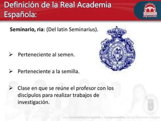 Seminario, ria: (Del latin Seminarius).
 Perteneciente al semen.
 Perteneciente a la semilla.
 Clase en que se reúne el profesor con los
discípulos para realizar trabajos de
investigación.
 