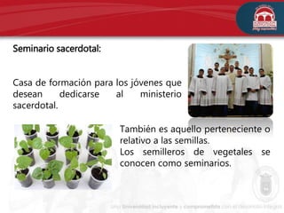 Seminario sacerdotal:
Casa de formación para los jóvenes que
desean dedicarse al ministerio
sacerdotal.
También es aquello perteneciente o
relativo a las semillas.
Los semilleros de vegetales se
conocen como seminarios.
 