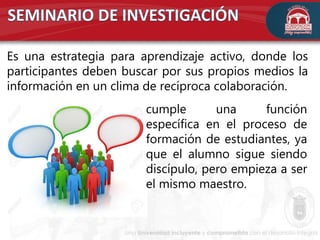 Es una estrategia para aprendizaje activo, donde los
participantes deben buscar por sus propios medios la
información en un clima de recíproca colaboración.
cumple una función
específica en el proceso de
formación de estudiantes, ya
que el alumno sigue siendo
discípulo, pero empieza a ser
el mismo maestro.
 