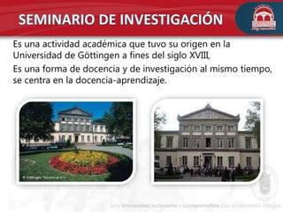 Es una actividad académica que tuvo su origen en la
Universidad de Göttingen a fines del siglo XVIII,
Es una forma de docencia y de investigación al mismo tiempo,
se centra en la docencia-aprendizaje.
 