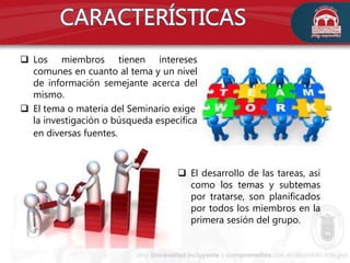  Los miembros tienen intereses
comunes en cuanto al tema y un nivel
de información semejante acerca del
mismo.
 El tema o materia del Seminario exige
la investigación o búsqueda específica
en diversas fuentes.
 El desarrollo de las tareas, así
como los temas y subtemas
por tratarse, son planificados
por todos los miembros en la
primera sesión del grupo.
 
