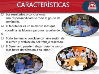  Los resultados o conclusiones
son responsabilidad de todo el grupo de
seminario.
 El facilitador es un miembro más que
coordina las labores, pero no resuelve de por
sí.
 Todo Seminario concluye con una sesión de
resumen y evaluación del trabajo realizado.
 El Seminario puede trabajar durante varios
días hasta dar término a su labor.
 