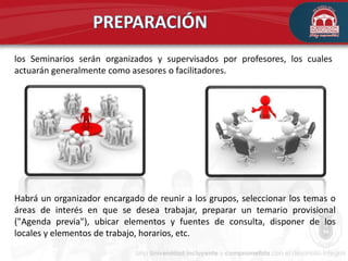 los Seminarios serán organizados y supervisados por profesores, los cuales
actuarán generalmente como asesores o facilitadores.
Habrá un organizador encargado de reunir a los grupos, seleccionar los temas o
áreas de interés en que se desea trabajar, preparar un temario provisional
("Agenda previa"), ubicar elementos y fuentes de consulta, disponer de los
locales y elementos de trabajo, horarios, etc.
 