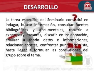 La tarea específica del Seminario consistirá en
indagar, buscar información, consultar fuentes
bibliográficas y documentales, recurrir a
expertos y asesores, discutir en colaboración,
analizar a fondo datos e informaciones,
relacionar aportes, confrontar puntos de vista,
hasta llegar a formular las conclusiones del
grupo sobre el tema.
 