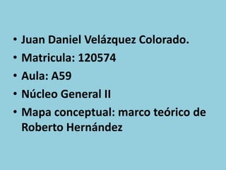 •   Juan Daniel Velázquez Colorado.
•   Matricula: 120574
•   Aula: A59
•   Núcleo General II
•   Mapa conceptual: marco teórico de
    Roberto Hernández
 