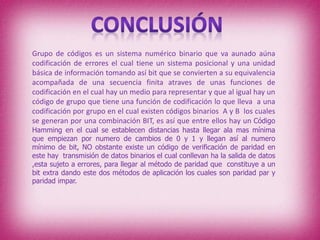 Grupo de códigos es un sistema numérico binario que va aunado aúna
codificación de errores el cual tiene un sistema posicional y una unidad
básica de información tomando así bit que se convierten a su equivalencia
acompañada de una secuencia finita atraves de unas funciones de
codificación en el cual hay un medio para representar y que al igual hay un
código de grupo que tiene una función de codificación lo que lleva a una
codificación por grupo en el cual existen códigos binarios A y B los cuales
se generan por una combinación BIT, es así que entre ellos hay un Código
Hamming en el cual se establecen distancias hasta llegar ala mas mínima
que empiezan por numero de cambios de 0 y 1 y llegan así al numero
mínimo de bit, NO obstante existe un código de verificación de paridad en
este hay transmisión de datos binarios el cual conllevan ha la salida de datos
,esta sujeto a errores, para llegar al método de paridad que constituye a un
bit extra dando este dos métodos de aplicación los cuales son paridad par y
paridad impar.