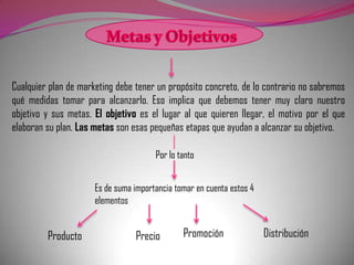 Cualquier plan de marketing debe tener un propósito concreto, de lo contrario no sabremos
qué medidas tomar para alcanzarlo. Eso implica que debemos tener muy claro nuestro
objetivo y sus metas. El objetivo es el lugar al que quieren llegar, el motivo por el que
elaboran su plan. Las metas son esas pequeñas etapas que ayudan a alcanzar su objetivo.

                                       Por lo tanto


                      Es de suma importancia tomar en cuenta estos 4
                      elementos


         Producto                Precio        Promoción               Distribución
 