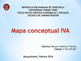  
REPUBLICA BOLIVARIANA DE VENEZUELA
UNIVERSIDAD FERMIN TORO
FACULTAD DE CIENCIAS ECONÓMICAS Y SOCIALES
ESCUELA DE ADMINISTRACIÓN
Alumna: Maryari Verónica Peraza
Cédula: V-16,419,847
Barquisimeto, Febrero 2016
 