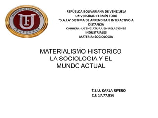 REPÚBLICA BOLIVARIANA DE VENEZUELA
UNIVERSIDAD FERMÍN TORO
“S.A.I.A” SISTEMA DE APRENDIZAJE INTERACTIVO A
DISTANCIA
CARRERA: LICENCIATURA EN RELACIONES
INDUSTRIALES
MATERIA: SOCIOLOGIA
MATERIALISMO HISTORICO
LA SOCIOLOGIA Y EL
MUNDO ACTUAL
T.S.U. KARLA RIVERO
C.I: 17.77.856
 