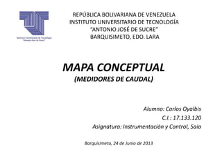 REPÚBLICA BOLIVARIANA DE VENEZUELA
INSTITUTO UNIVERSITARIO DE TECNOLOGÍA
“ANTONIO JOSÉ DE SUCRE”
BARQUISIMETO, EDO. LARA
Alumno: Carlos Oyalbis
C.I.: 17.133.120
Asignatura: Instrumentación y Control, Saia
Barquisimeto, 24 de Junio de 2013
MAPA CONCEPTUAL
(MEDIDORES DE CAUDAL)
 