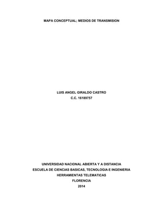 MAPA CONCEPTUAL; MEDIOS DE TRANSMISION
LUIS ANGEL GIRALDO CASTRO
C.C. 16189757
UNIVERSIDAD NACIONAL ABIERTA Y A DISTANCIA
ESCUELA DE CIENCIAS BASICAS, TECNOLOGIA E INGENIERIA
HERRAMIENTAS TELEMATICAS
FLORENCIA
2014
 