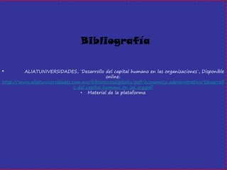 • ALIATUNIVERSIDADES, ¨Desarrollo del capital humano en las organizaciones¨, Disponible online: http://www.aliatuniversidades.com.mx/bibliotecasdigitales/pdf/economico_administrativo/Desarrollo_del_capital_humano_en_las_org.pdf 
•Material de la plataforma 
Bibliografía 