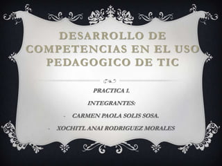 DESARROLLO DE
COMPETENCIAS EN EL USO
  PEDAGOGICO DE TIC

                PRACTICA 1.
               INTEGRANTES:
       -   CARMEN PAOLA SOLIS SOSA.
  -   XOCHITL ANAI RODRIGUEZ MORALES
 
