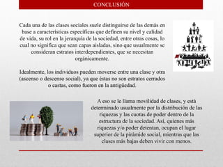 Cada una de las clases sociales suele distinguirse de las demás en
base a características específicas que definen su nivel y calidad
de vida, su rol en la jerarquía de la sociedad, entre otras cosas, lo
cual no significa que sean capas aisladas, sino que usualmente se
consideran estratos interdependientes, que se necesitan
orgánicamente.
Idealmente, los individuos pueden moverse entre una clase y otra
(ascenso o descenso social), ya que éstas no son estratos cerrados
o castas, como fueron en la antigüedad.
CONCLUSIÓN
A eso se le llama movilidad de clases, y está
determinado usualmente por la distribución de las
riquezas y las cuotas de poder dentro de la
estructura de la sociedad. Así, quienes más
riquezas y/o poder detentan, ocupan el lugar
superior de la pirámide social, mientras que las
clases más bajas deben vivir con menos.
 