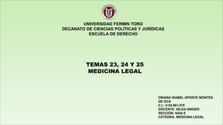 UNIVERSIDAD FERMIN TORO
DECANATO DE CIENCIAS POLÍTICAS Y JURÍDICAS
ESCUELA DE DERECHO
TEMAS 23, 24 Y 25
MEDICINA LEGAL
ORIANA ISABEL APONTE MONTES
DE OCA
C.I.: V-25.961.578
DOCENTE: NILDA SINGER
SECCIÓN: SAIA E
CÁTEDRA: MEDICINA LEGAL
 