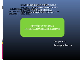 UNIVERSIDAD FERMIN TORO TORO
UNIVERSIDAD FERMIN
ESCUELA DE ADMINISTRACION Y
ESCUELA DE ADMINISTRACION Y
UNIVERSIDAD FERMIN TORO
CIENCIAS POLITICASPOLITICAS
CIENCIAS
ESCUELA DE CABUDARE – EDO. CIENCIAS LARA
ADMINISTRACION Y LARA
CABUDARE – EDO. POLITICAS
CABUDARE – EDO. LARA

 

SISTEMAS Y NORMAS
INTERNACIONALES DE CALIDAD

Integrante:
Rosangela Torres

 