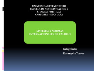UNIVERSIDAD FERMIN
UNIVERSIDAD FERMIN TORO TORO
ESCUELA DE ADMINISTRACION Y
ESCUELA DE ADMINISTRACION Y
UNIVERSIDADCIENCIAS POLITICASPOLITICAS
FERMIN TORO
CIENCIAS
ESCUELA DE ADMINISTRACION EDO. LARAPOLITICAS
CABUDARE – EDO. LARA
CABUDARE – Y CIENCIAS
CABUDARE – EDO. LARA

SISTEMAS Y NORMAS
INTERNACIONALES DE CALIDAD

Integrante:
Rosangela Torres

 