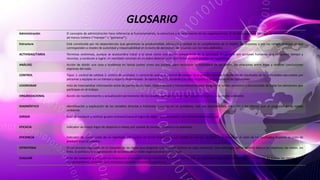 GLOSARIO
Administración El concepto de administración hace referencia al funcionamiento, la estructura y el rendimiento de las organizaciones. El término proviene del latín ad-ministrare (“servir”) o
ad manus trahere (“manejar” o “gestionar”).
Estructura Está constituida por las dependencias que garantizan la productividad, eficiencia y calidad en el cumplimiento de la misión, los procesos y por los rangos jerárquicos que
corresponden a niveles de autoridad y responsabilidad en la toma de decisiones, de acuerdo con los roles definidos.
ACTIVIDAD/TAREA Términos sinónimos, aunque se acostumbra tratar a la tarea como una acción componente de la actividad. En general son acciones humanas que consumen tiempo y
recursos, y conducen a lograr un resultado concreto en un plazo determinado. Son finitas aunque pueden ser repetitivas.
ANÁLISIS Acción de dividir una cosa o problema en tantas partes como sea posible, para reconocer la naturaleza de las partes, las relaciones entre éstas y obtener conclusiones
objetivas del todo.
CONTROL Tipos: 1. control de calidad; 2. control de cantidad; 3. control de costos; 4. control de tiempo. Es el acto de registrar la medición de resultados de las actividades ejecutadas por
personas y equipos en un tiempo y espacio determinado. Se ejerce Ex-ante, Durante y Ex-post respecto a la ejecución de las actividades.
COORDINAR Acto de intercambiar información entre las partes de un todo. Opera vertical y horizontalmente para asegurar el rumbo armónico y sincronizado de todas los elementos que
participan en el trabajo.
ORGANIZACIONAL Acción de mantenimiento y actualización permanente de los cambios aplicados a una organización y respecto a su medio ambiente.
DIAGNÓSTICO Identificación y explicación de las variables directas e indirectas inmersas en un problema, más sus antecedentes, medición y los efectos que se producen en su medio
ambiente.
DIRIGIR Acto de conducir y motivar grupos humanos hacia el logro de objetivos y resultados, con determinados recursos.
EFICACIA Indicador de mayor logro de objetivos o metas por unidad de tiempo, respecto a lo planeado.
EFICIENCIA Indicador de menor costo de un resultado, por unidad de factor empleado y por unidad de tiempo. Se obtiene al relacionar el valor de los resultados respecto al costo de
producir esos resultados.
ESTRATEGIA En un proceso regulable; es el conjunto de las reglas que aseguran una decisión óptima en cada momento. Una estrategia por lo general abarca los objetivos, las metas, los
fines, la política y la programación de acciones de un todo organizacional o individual.
EVALUAR Acto de comparar y enjuiciar los resultados alcanzados en un momento y espacio dados, con los resultados esperados en ese mismo momento. Es buscar las causas de su
comportamiento, entenderlas e introducir medidas correctivas oportunas.
 