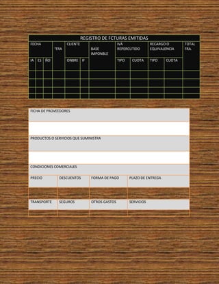 REGISTRO DE FCTURAS EMITIDAS
FECHA               CLIENTE                      IVA                RECARGO O       TOTAL
             °FRA                 BASE           REPERCUTIDO        EQUIVALENCIA    FRA.
                                  IMPONBLE
IA ES ÑO            ONBRE IF                     TIPO    CUOTA      TIPO    CUOTA




FICHA DE PROVEEDORES




PRODUCTOS O SERVICIOS QUE SUMINISTRA




CONDICIONES COMERCIALES

PRECIO         DESCUENTOS         FORMA DE PAGO         PLAZO DE ENTREGA




TRANSPORTE     SEGUROS            OTROS GASTOS          SERVICIOS
 