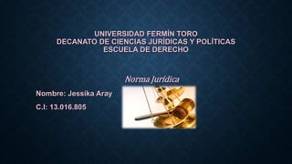 UNIVERSIDAD FERMÍN TORO
DECANATO DE CIENCIAS JURÍDICAS Y POLÍTICAS
ESCUELA DE DERECHO
Norma Jurídica
Nombre: Jessika Aray
C.I: 13.016.805
 