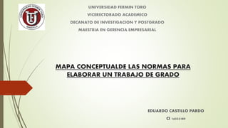 MAPA CONCEPTUALDE LAS NORMAS PARA
ELABORAR UN TRABAJO DE GRADO
EDUARDO CASTILLO PARDO
CI 16532189
UNIVERSIDAD FERMIN TORO
VICERECTORADO ACADEMICO
DECANATO DE INVESTIGACION Y POSTGRADO
MAESTRIA EN GERENCIA EMPRESARIAL
 