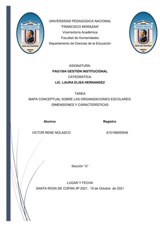 UNIVERSIDAD PEDAGOGICA NACIONAL
“FRANCISCO MORAZAN”
Vicerrectoría Académica
Facultad de Humanidades
Departamento de Ciencias de la Educación
ASIGNATURA:
PAG1504 GESTIÓN INSTITUCIONAL
CATEDRATICA:
LIC. LAURA ELISA HERNANDEZ
TAREA
MAPA CONCEPTUAL SOBRE LAS ORGANIZACIONES ESCOLARES:
DIMENSIONES Y CARACTERÍSTICAS
Alumno Registro
VICTOR RENE NOLASCO 615198000546
Sección “U”
LUGAR Y FECHA
SANTA ROSA DE COPAN 3P 2021, 10 de Octubre de 2021
 