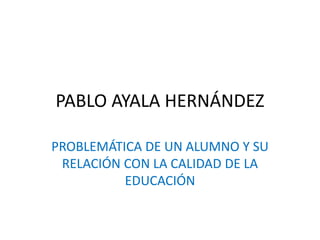 PABLO AYALA HERNÁNDEZ
PROBLEMÁTICA DE UN ALUMNO Y SU
RELACIÓN CON LA CALIDAD DE LA
EDUCACIÓN
 