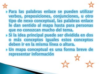    Para las palabras enlace se pueden utilizar
    verbos, preposiciones, conjunciones, u otro
    tipo de nexo conceptual, las palabras enlace
    le dan sentido al mapa hasta para personas
    que no conozcan mucho del tema.
   Si la idea principal puede ser dividida en dos
    o más conceptos iguales estos conceptos
    deben ir en la misma línea o altura.
   Un mapa conceptual es una forma breve de
    representar información
 