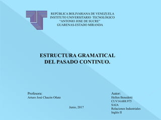 REPÚBLICA BOLIVARIANA DE VENEZUELA
INSTITUTO UNIVERSITARIO TECNOLÓGICO
“ANTONIO JOSE DE SUCRE”
GUARENAS-ESTADO MIRANDA
ESTRUCTURA GRAMATICAL
DEL PASADO CONTINUO.
Junio, 2017
Profesora:
Arturo José Chacón Oñate
Autor:
Hellen Benedetti
CI.V14.688.975
SAIA
Relaciones Industriales
Inglés II
 