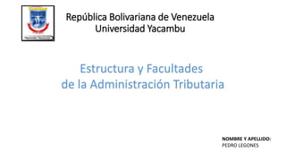 República Bolivariana de Venezuela
Universidad Yacambu
Estructura y Facultades
de la Administración Tributaria
NOMBRE Y APELLIDO:
PEDRO LEGONES
 