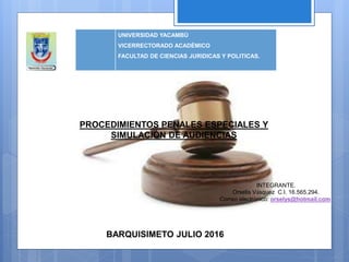 UNIVERSIDAD YACAMBÚ
VICERRECTORADO ACADÉMICO
FACULTAD DE CIENCIAS JURIDICAS Y POLITICAS.
INTEGRANTE.
Orselis Vásquez C.I. 16.565.294.
Correo electrónico: orselys@hotmail.com
BARQUISIMETO JULIO 2016
PROCEDIMIENTOS PENALES ESPECIALES Y
SIMULACIÓN DE AUDIENCIAS
 