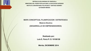 REPÚBLICA BOLIVARIANA DE VENEZUELA 
MINISTERIO DEL PODER POPULAR PARA LA EDUCACION SUPERIOR 
INSTITUTO UNIVERSITARIO POLITÉCNICO “SANTIAGO MARIÑO” 
EXTENSIÓN MÉRIDA 
MAPA CONCEPTUAL PLANIFICACION ESTRATEGICA 
Materia Electiva 
(DESARROLLO DE EMPRENDEDORES) 
Realizado por: 
Luis E. Parra P. C.I 10106158 
Mérida, DICIEMBRE 2014 
 