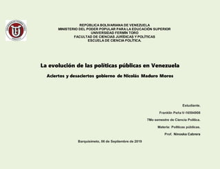 REPÚBLICA BOLIVARIANA DE VENEZUELA
MINISTERIO DEL PODER POPULAR PARA LA EDUCACIÓN SUPERIOR
UNIVERSIDAD FERMÍN TORO
FACULTAD DE CIENCIAS JURÍDICAS Y POLÍTICAS
ESCUELA DE CIENCIA POLÍTICA.
La evolución de las políticas públicas en Venezuela
Aciertos y desaciertos gobierno de Nicolás Maduro Moros
Estudiante.
Franklin Peña V-16594908
7Mo semestre de Ciencia Política.
Materia: Políticas públicas.
Prof. Ninoska Cabrera
Barquisimeto, 06 de Septiembre de 2019
 