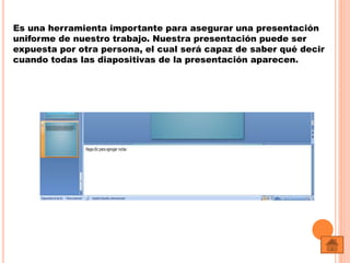 Es una herramienta importante para asegurar una presentación
uniforme de nuestro trabajo. Nuestra presentación puede ser
expuesta por otra persona, el cual será capaz de saber qué decir
cuando todas las diapositivas de la presentación aparecen.
 