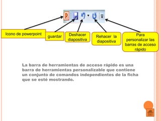 La barra de herramientas de acceso rápido es una
barra de herramientas personalizable que contiene
un conjunto de comandos independientes de la ficha
que se esté mostrando.
Icono de powerpoint
guardar Deshacer
diapositiva
Rehacer la
diapositiva
Para
personalizar las
barras de acceso
rápido
 