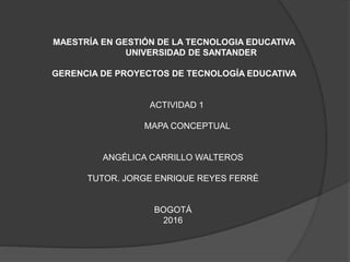 MAESTRÍA EN GESTIÓN DE LA TECNOLOGIA EDUCATIVA
UNIVERSIDAD DE SANTANDER
GERENCIA DE PROYECTOS DE TECNOLOGÍA EDUCATIVA
ACTIVIDAD 1
MAPA CONCEPTUAL
ANGÉLICA CARRILLO WALTEROS
TUTOR. JORGE ENRIQUE REYES FERRÉ
BOGOTÁ
2016
 