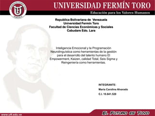 Republica Bolivariana de Venezuela
          Universidad Fermín Toro
Facultad de Ciencias Económicas y Sociales
            Cabudare Edo. Lara




   Inteligencia Emocional y la Programación
Neurolinguística como herramientas de la gestión
    para el desarrollo del talento humano El
Empowerment, Kaizen, calidad Total, Seis Sigma y
        Reingeniería como herramientas.




                                  INTEGRANTE:
                                  María Carolina Alvarado
                                  C.I. 10.841.520
 