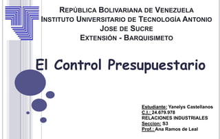 REPÚBLICA BOLIVARIANA DE VENEZUELA
INSTITUTO UNIVERSITARIO DE TECNOLOGÍA ANTONIO
JOSE DE SUCRE
EXTENSIÓN - BARQUISIMETO
El Control Presupuestario
Estudiante: Yanelys Castellanos
C.I.: 24.679.978
RELACIONES INDUSTRIALES
Seccion: S3
Prof.: Ana Ramos de Leal
 